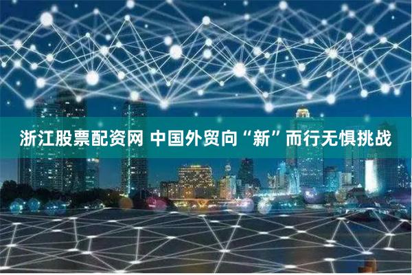 浙江股票配资网 中国外贸向“新”而行无惧挑战