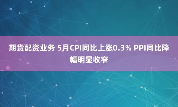 期货配资业务 5月CPI同比上涨0.3% PPI同比降幅明显收窄