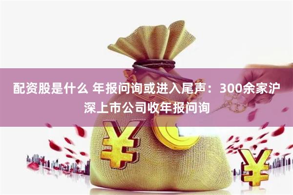 配资股是什么 年报问询或进入尾声：300余家沪深上市公司收年报问询