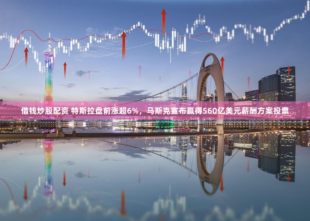 借钱炒股配资 特斯拉盘前涨超6%，马斯克宣布赢得560亿美元薪酬方案投票