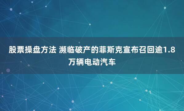 股票操盘方法 濒临破产的菲斯克宣布召回逾1.8万辆电动汽车
