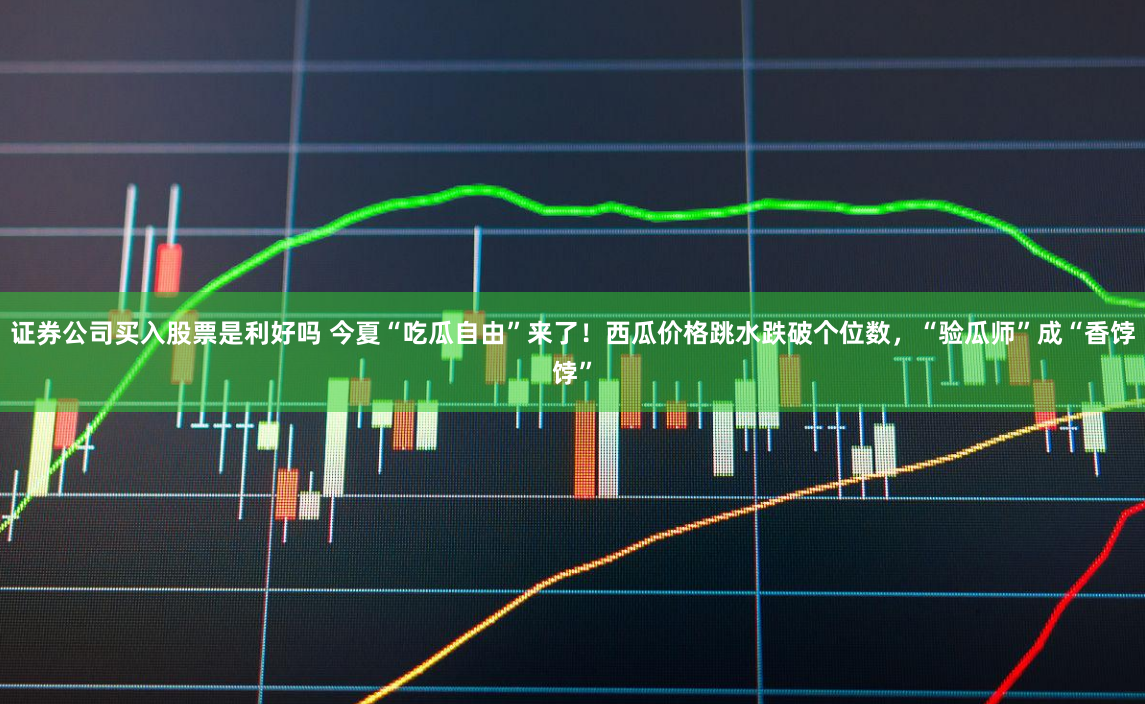 证券公司买入股票是利好吗 今夏“吃瓜自由”来了！西瓜价格跳水跌破个位数，“验瓜师”成“香饽饽”