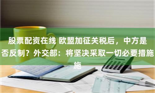 股票配资在线 欧盟加征关税后，中方是否反制？外交部：将坚决采取一切必要措施
