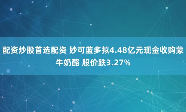 配资炒股首选配资 妙可蓝多拟4.48亿元现金收购蒙牛奶酪 股价跌3.27%