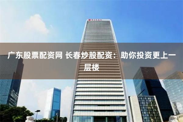 广东股票配资网 长春炒股配资：助你投资更上一层楼
