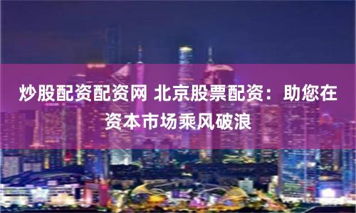 炒股配资配资网 北京股票配资：助您在资本市场乘风破浪