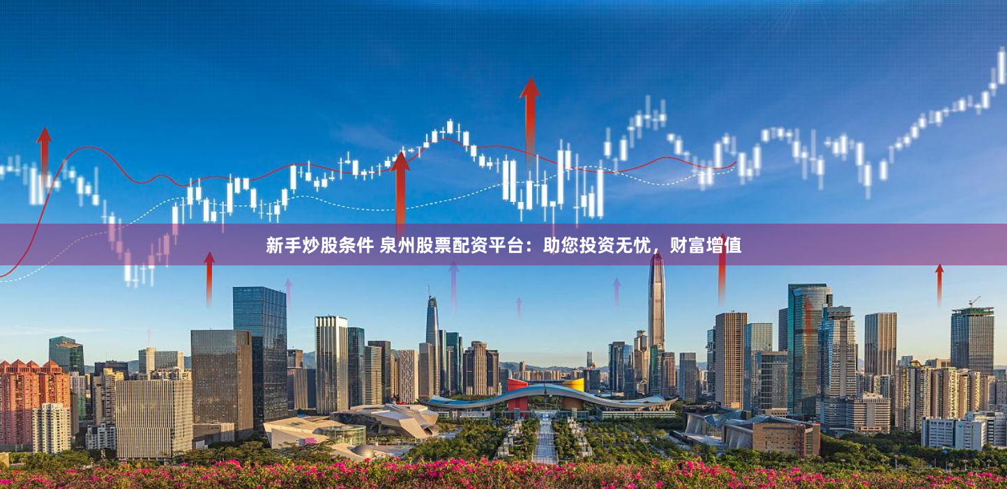 新手炒股条件 泉州股票配资平台：助您投资无忧，财富增值
