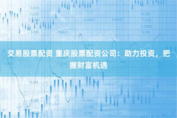 交易股票配资 重庆股票配资公司：助力投资，把握财富机遇