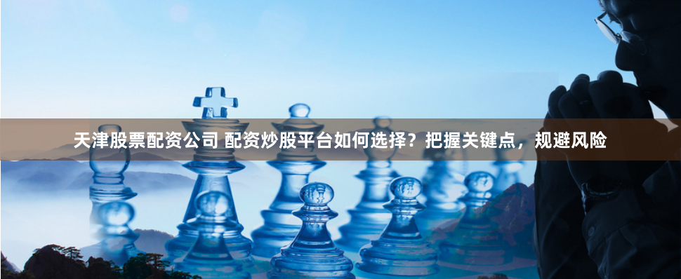 天津股票配资公司 配资炒股平台如何选择？把握关键点，规避风险