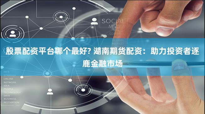 股票配资平台哪个最好? 湖南期货配资：助力投资者逐鹿金融市场
