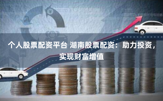 个人股票配资平台 湖南股票配资：助力投资，实现财富增值