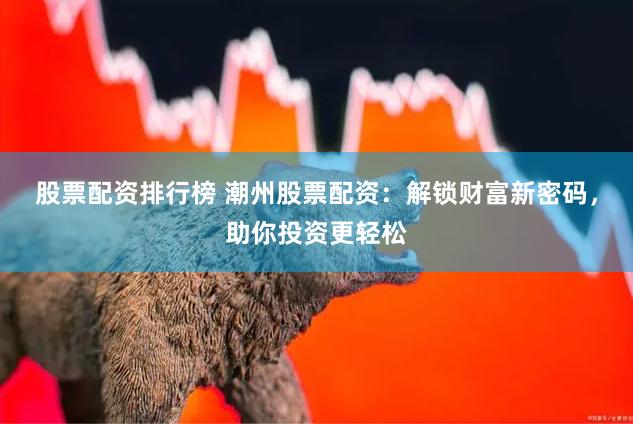 股票配资排行榜 潮州股票配资：解锁财富新密码，助你投资更轻松