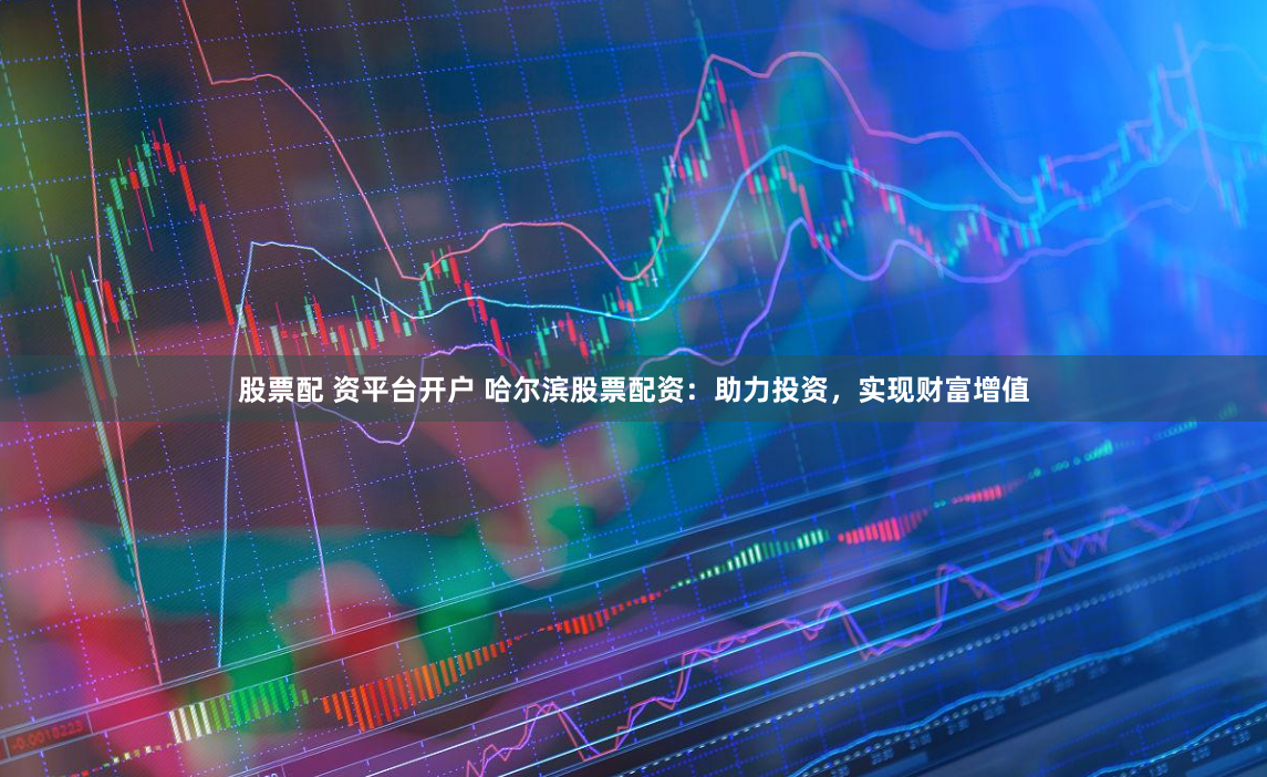 股票配 资平台开户 哈尔滨股票配资：助力投资，实现财富增值