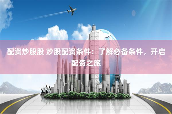 配资炒股股 炒股配资条件：了解必备条件，开启配资之旅
