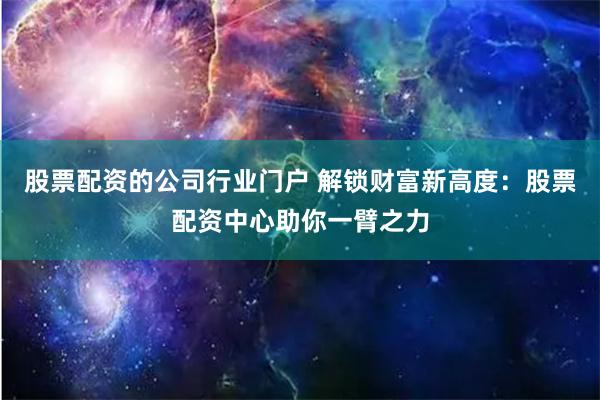 股票配资的公司行业门户 解锁财富新高度：股票配资中心助你一臂之力