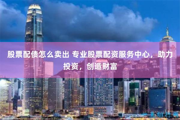 股票配债怎么卖出 专业股票配资服务中心,助力投资,创造财富