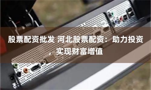 股票配资批发 河北股票配资：助力投资，实现财富增值