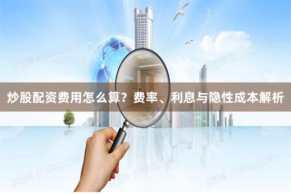 炒股配资费用怎么算？费率、利息与隐性成本解析