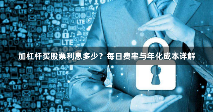 加杠杆买股票利息多少？每日费率与年化成本详解